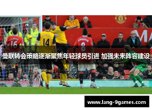 曼联转会策略逐渐聚焦年轻球员引进 加强未来阵容建设