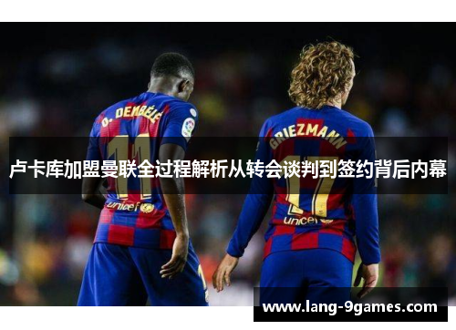 卢卡库加盟曼联全过程解析从转会谈判到签约背后内幕