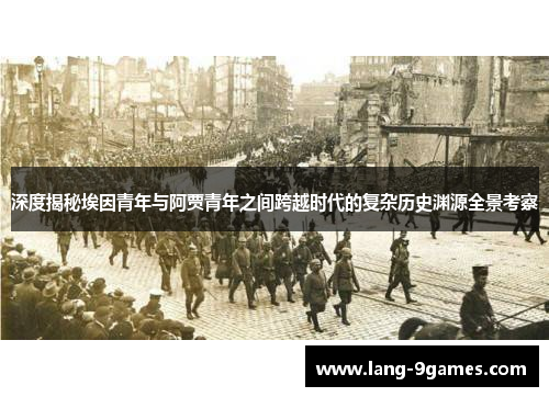 深度揭秘埃因青年与阿贾青年之间跨越时代的复杂历史渊源全景考察