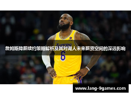 詹姆斯降薪续约策略解析及其对湖人未来薪资空间的深远影响