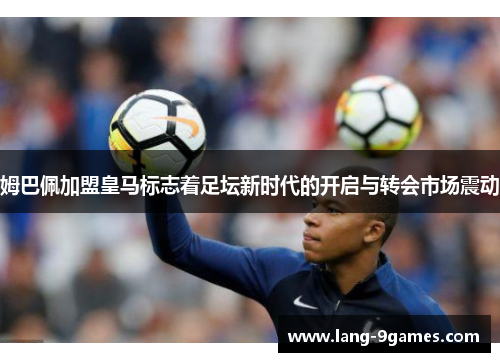 姆巴佩加盟皇马标志着足坛新时代的开启与转会市场震动