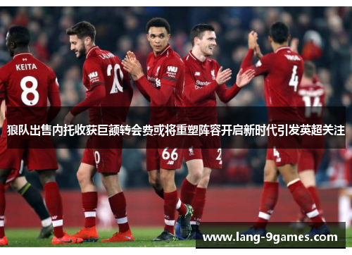 狼队出售内托收获巨额转会费或将重塑阵容开启新时代引发英超关注 狼队出售内托收获巨额转会费或将重塑阵容开启新时代引发英超关注