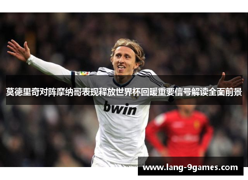 莫德里奇对阵摩纳哥表现释放世界杯回暖重要信号解读全面前景